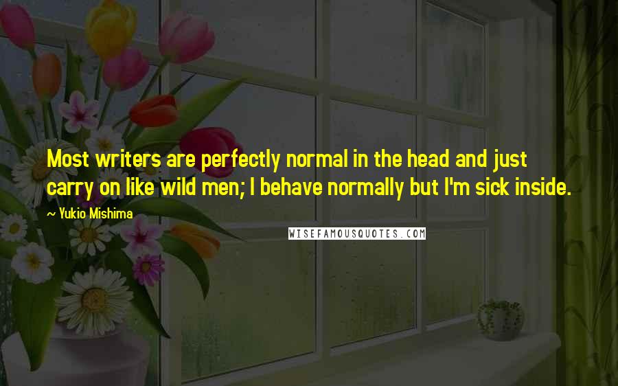 Yukio Mishima Quotes: Most writers are perfectly normal in the head and just carry on like wild men; I behave normally but I'm sick inside.