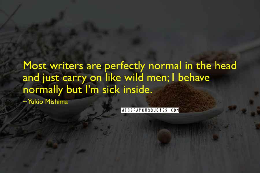 Yukio Mishima Quotes: Most writers are perfectly normal in the head and just carry on like wild men; I behave normally but I'm sick inside.
