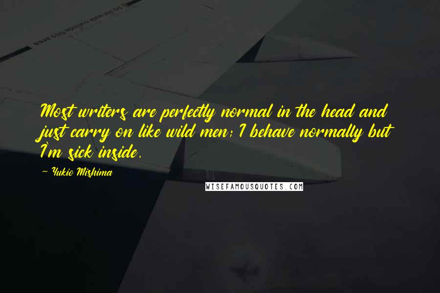 Yukio Mishima Quotes: Most writers are perfectly normal in the head and just carry on like wild men; I behave normally but I'm sick inside.