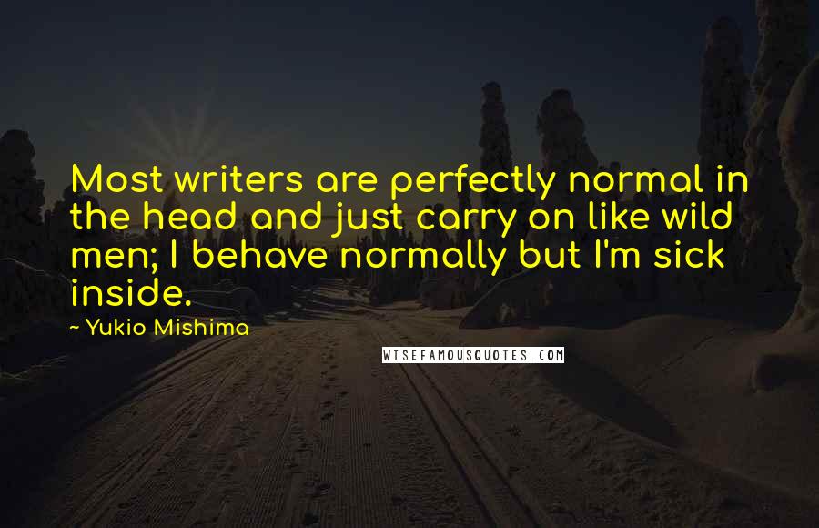 Yukio Mishima Quotes: Most writers are perfectly normal in the head and just carry on like wild men; I behave normally but I'm sick inside.