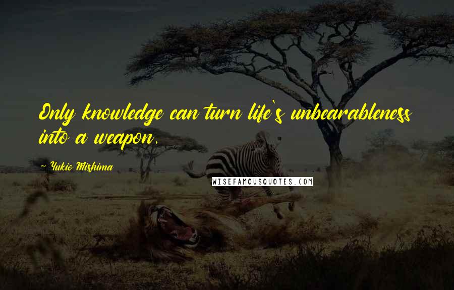 Yukio Mishima Quotes: Only knowledge can turn life's unbearableness into a weapon.