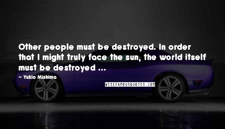 Yukio Mishima Quotes: Other people must be destroyed. In order that I might truly face the sun, the world itself must be destroyed ...