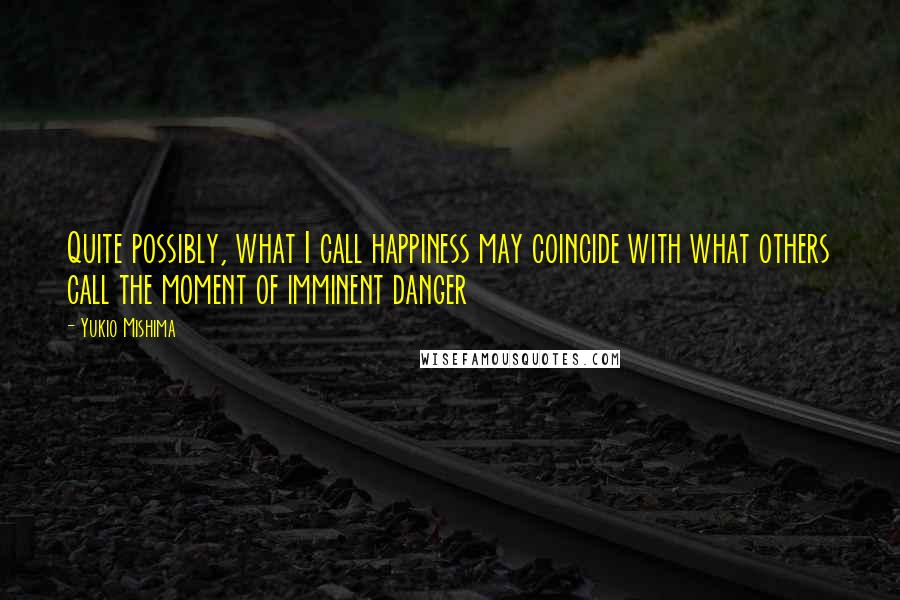 Yukio Mishima Quotes: Quite possibly, what I call happiness may coincide with what others call the moment of imminent danger