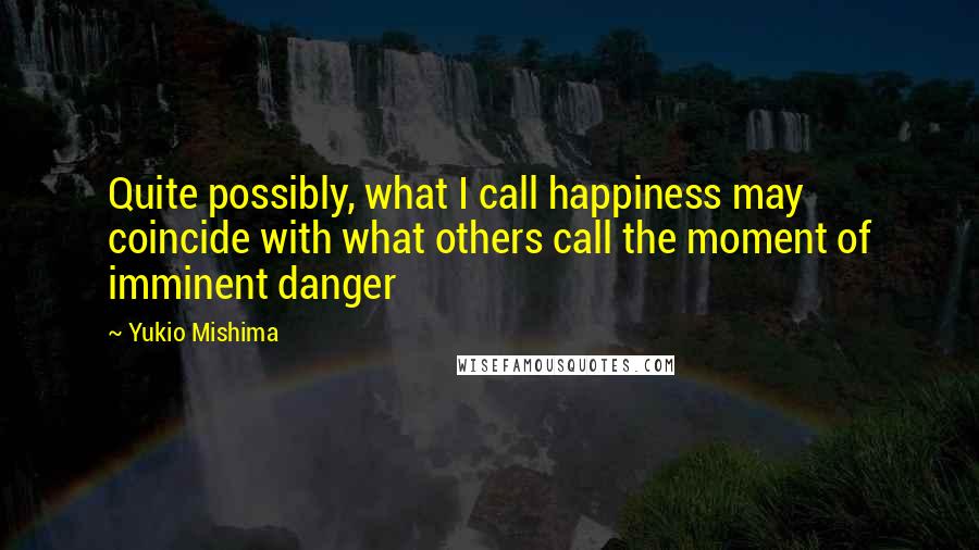 Yukio Mishima Quotes: Quite possibly, what I call happiness may coincide with what others call the moment of imminent danger
