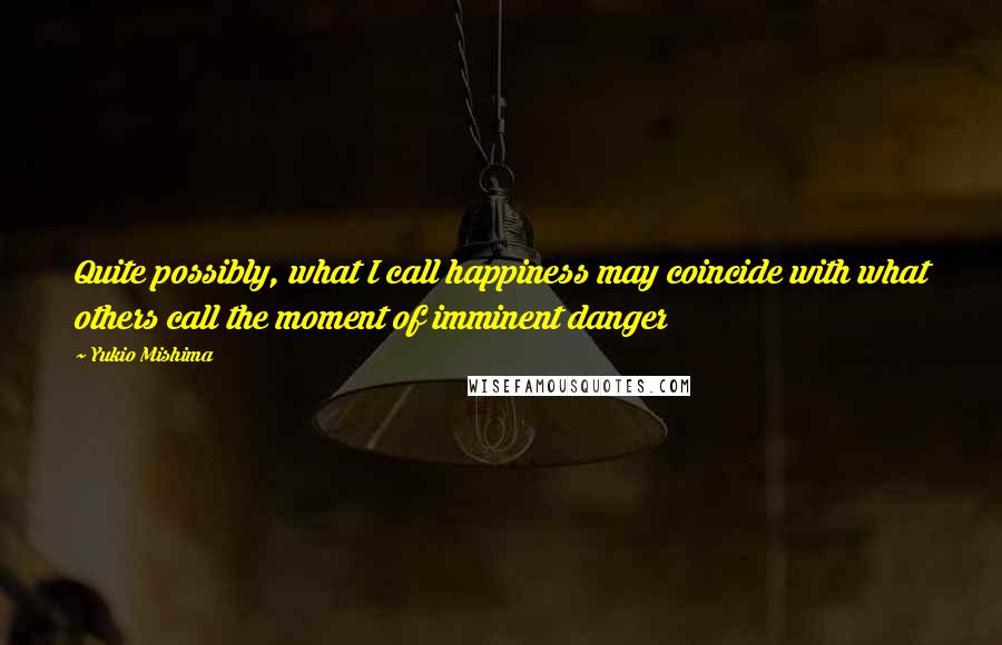 Yukio Mishima Quotes: Quite possibly, what I call happiness may coincide with what others call the moment of imminent danger
