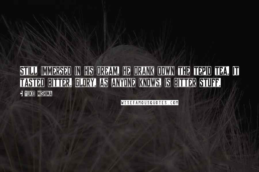 Yukio Mishima Quotes: Still immersed in his dream, he drank down the tepid tea. It tasted bitter. Glory, as anyone knows, is bitter stuff.