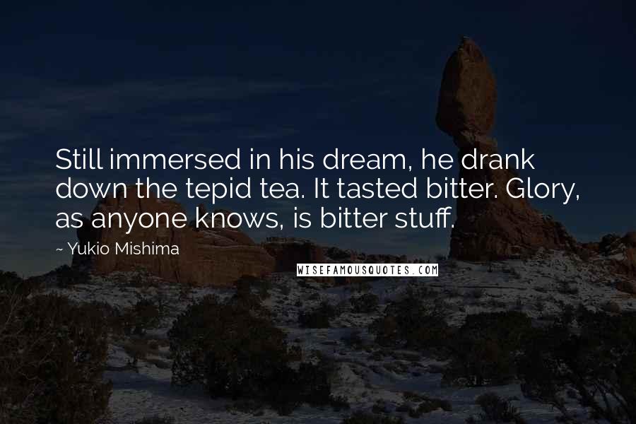 Yukio Mishima Quotes: Still immersed in his dream, he drank down the tepid tea. It tasted bitter. Glory, as anyone knows, is bitter stuff.