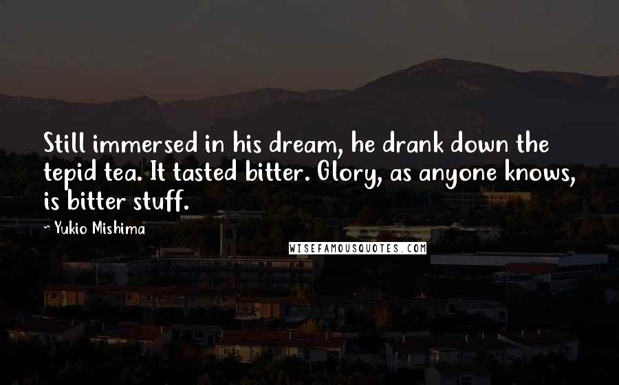 Yukio Mishima Quotes: Still immersed in his dream, he drank down the tepid tea. It tasted bitter. Glory, as anyone knows, is bitter stuff.