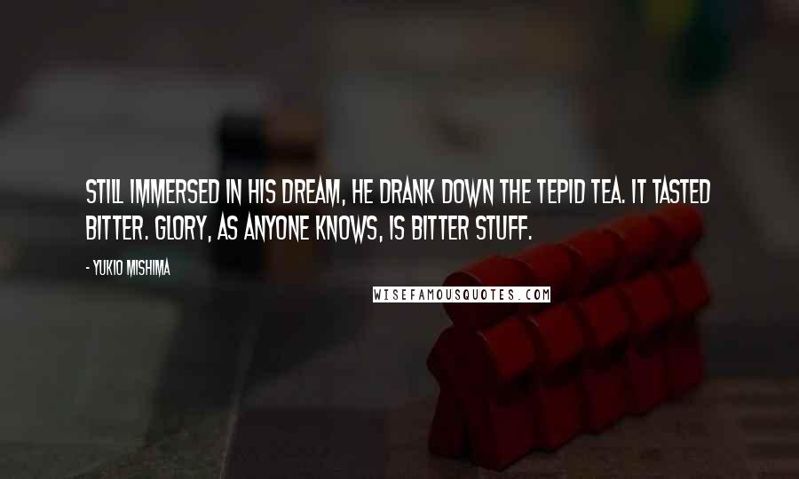 Yukio Mishima Quotes: Still immersed in his dream, he drank down the tepid tea. It tasted bitter. Glory, as anyone knows, is bitter stuff.