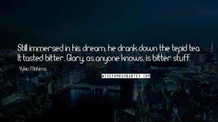 Yukio Mishima Quotes: Still immersed in his dream, he drank down the tepid tea. It tasted bitter. Glory, as anyone knows, is bitter stuff.