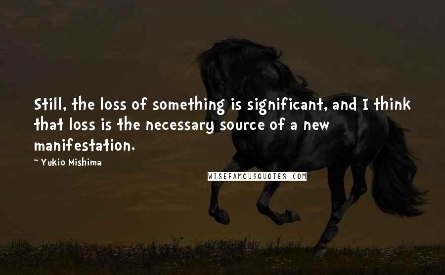 Yukio Mishima Quotes: Still, the loss of something is significant, and I think that loss is the necessary source of a new manifestation.