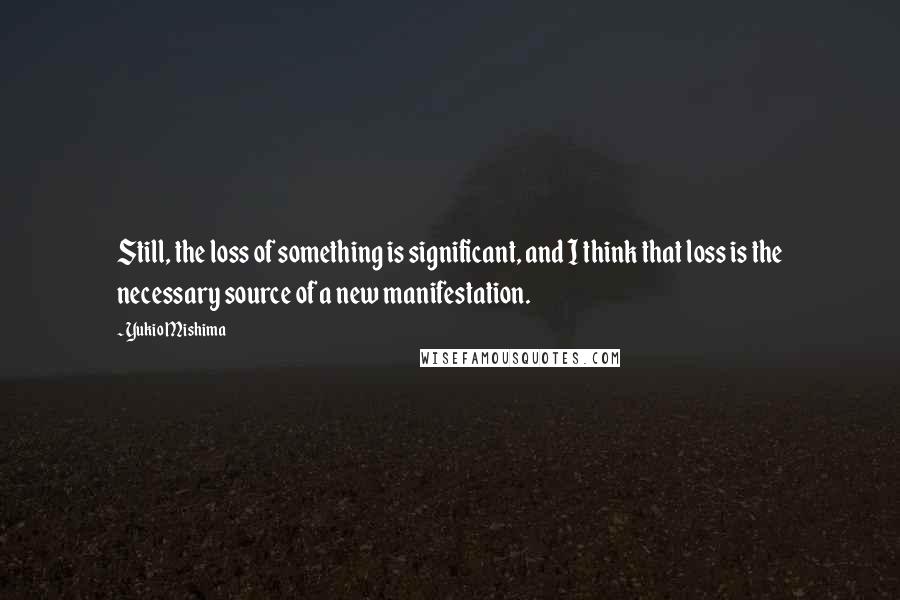 Yukio Mishima Quotes: Still, the loss of something is significant, and I think that loss is the necessary source of a new manifestation.