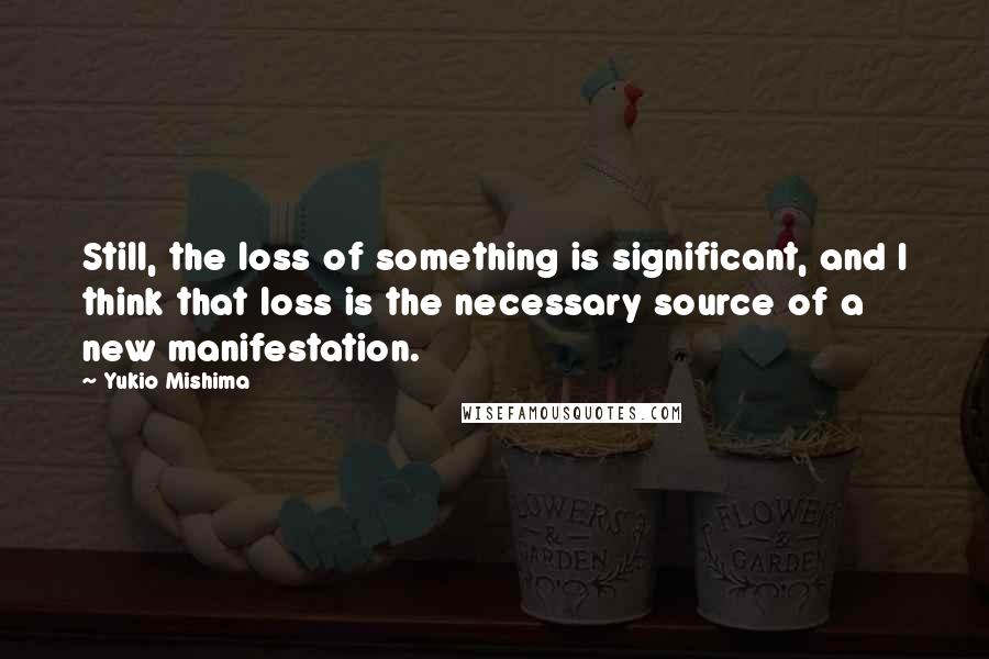 Yukio Mishima Quotes: Still, the loss of something is significant, and I think that loss is the necessary source of a new manifestation.