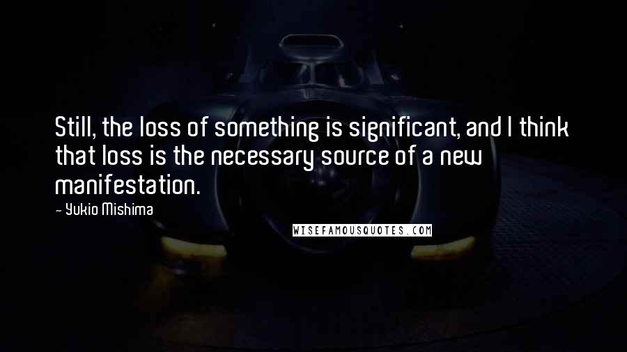 Yukio Mishima Quotes: Still, the loss of something is significant, and I think that loss is the necessary source of a new manifestation.