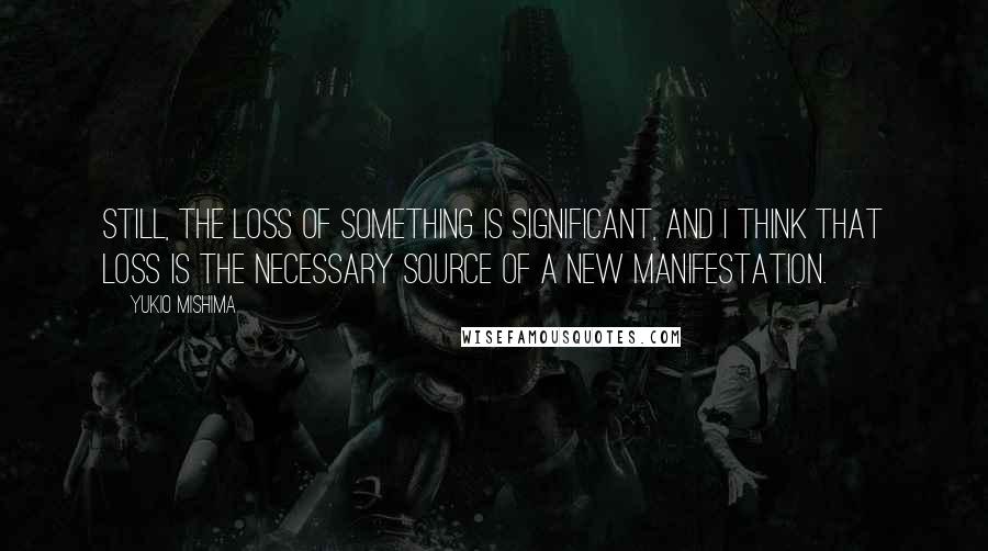 Yukio Mishima Quotes: Still, the loss of something is significant, and I think that loss is the necessary source of a new manifestation.