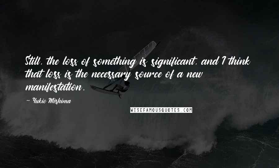 Yukio Mishima Quotes: Still, the loss of something is significant, and I think that loss is the necessary source of a new manifestation.