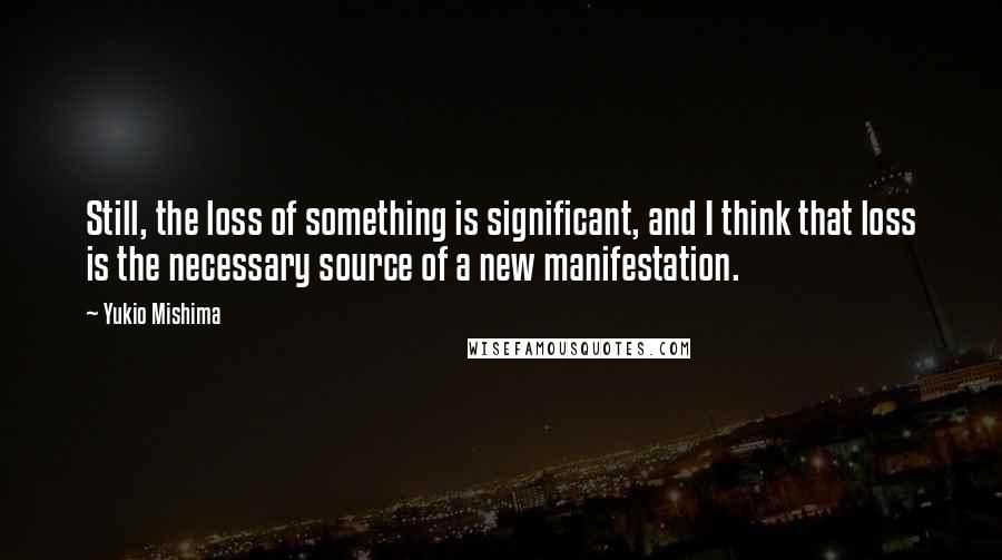 Yukio Mishima Quotes: Still, the loss of something is significant, and I think that loss is the necessary source of a new manifestation.