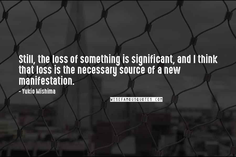 Yukio Mishima Quotes: Still, the loss of something is significant, and I think that loss is the necessary source of a new manifestation.