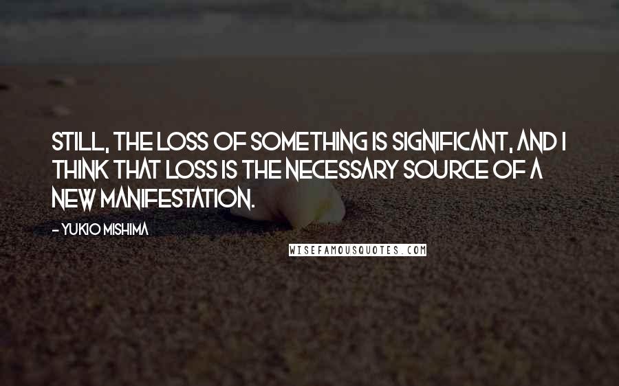 Yukio Mishima Quotes: Still, the loss of something is significant, and I think that loss is the necessary source of a new manifestation.