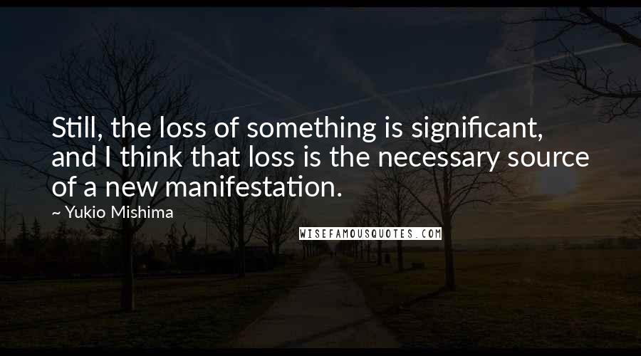 Yukio Mishima Quotes: Still, the loss of something is significant, and I think that loss is the necessary source of a new manifestation.