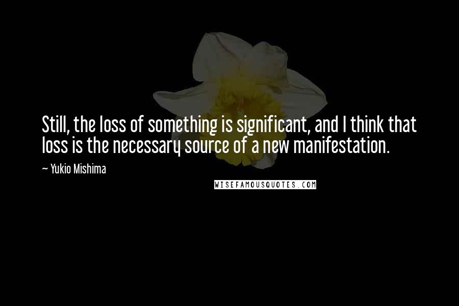 Yukio Mishima Quotes: Still, the loss of something is significant, and I think that loss is the necessary source of a new manifestation.