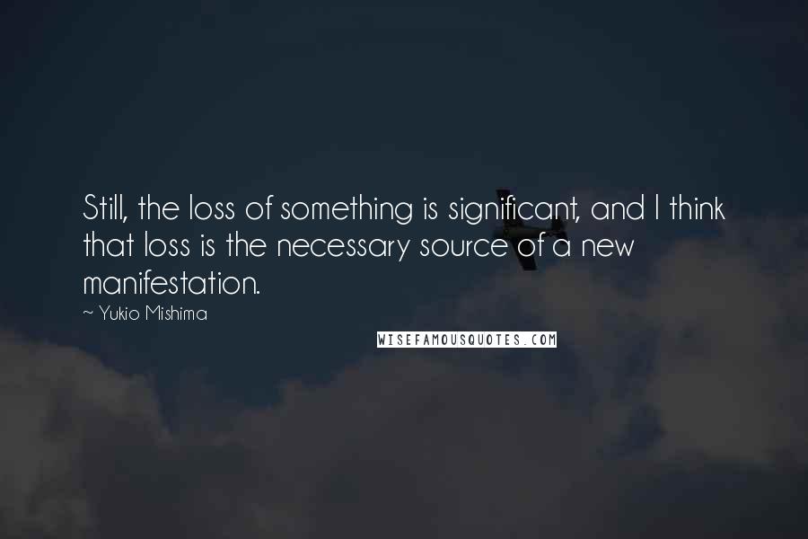 Yukio Mishima Quotes: Still, the loss of something is significant, and I think that loss is the necessary source of a new manifestation.