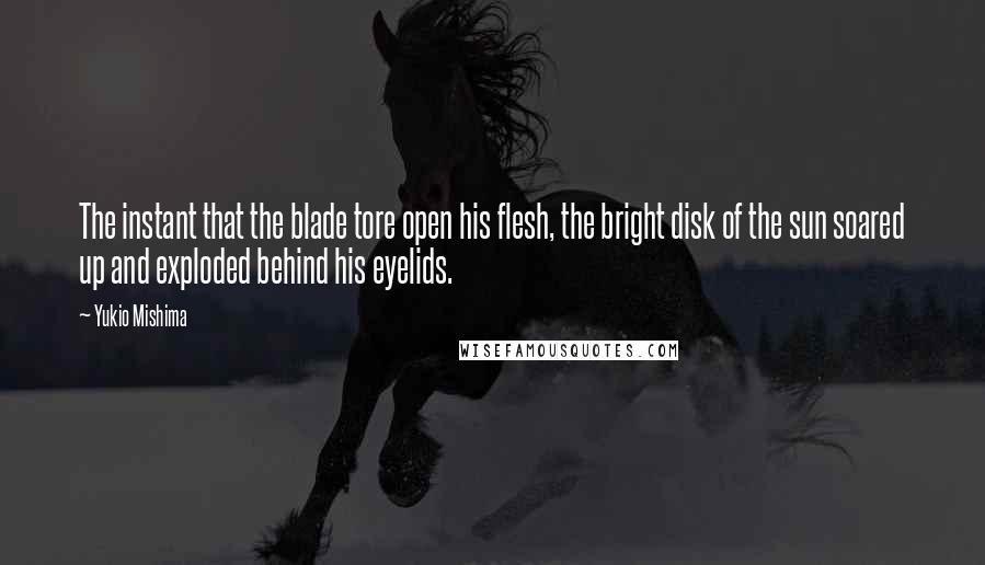 Yukio Mishima Quotes: The instant that the blade tore open his flesh, the bright disk of the sun soared up and exploded behind his eyelids.