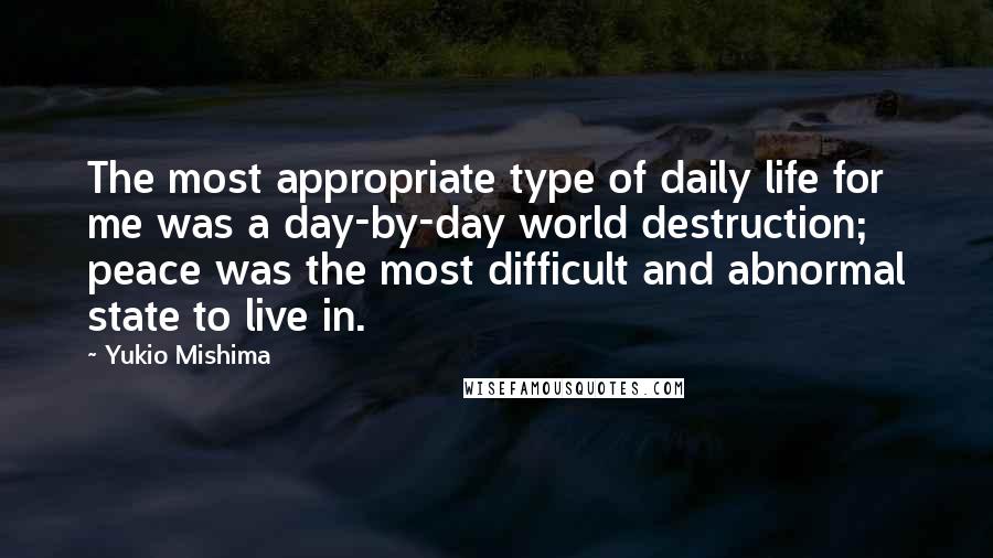 Yukio Mishima Quotes: The most appropriate type of daily life for me was a day-by-day world destruction; peace was the most difficult and abnormal state to live in.