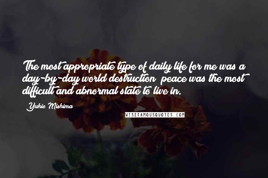 Yukio Mishima Quotes: The most appropriate type of daily life for me was a day-by-day world destruction; peace was the most difficult and abnormal state to live in.