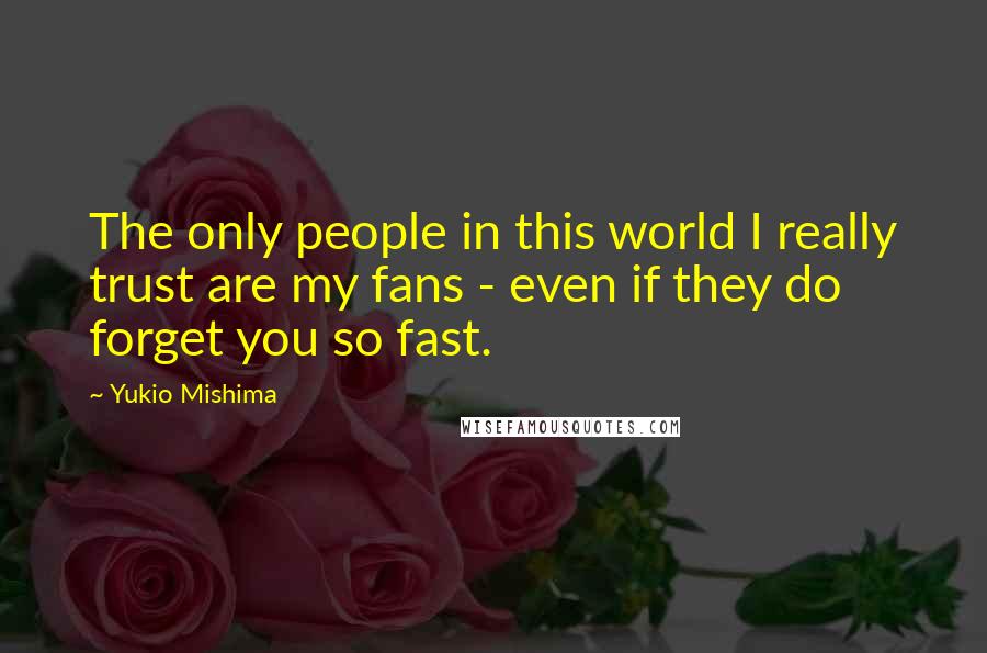 Yukio Mishima Quotes: The only people in this world I really trust are my fans - even if they do forget you so fast.