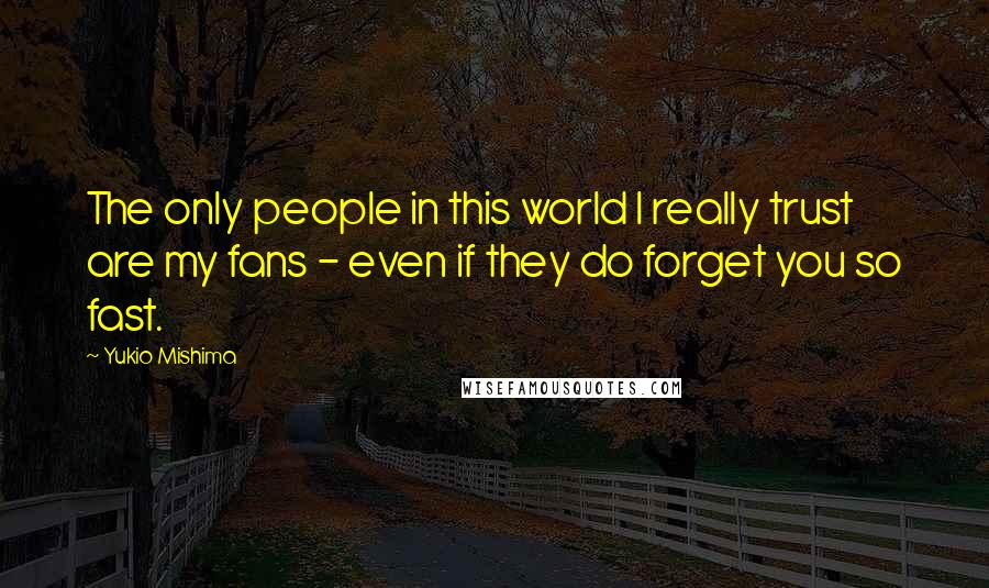 Yukio Mishima Quotes: The only people in this world I really trust are my fans - even if they do forget you so fast.
