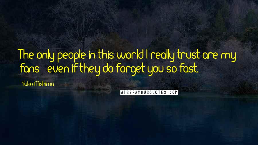 Yukio Mishima Quotes: The only people in this world I really trust are my fans - even if they do forget you so fast.