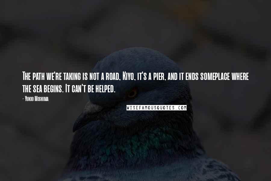 Yukio Mishima Quotes: The path we're taking is not a road, Kiyo, it's a pier, and it ends someplace where the sea begins. It can't be helped.