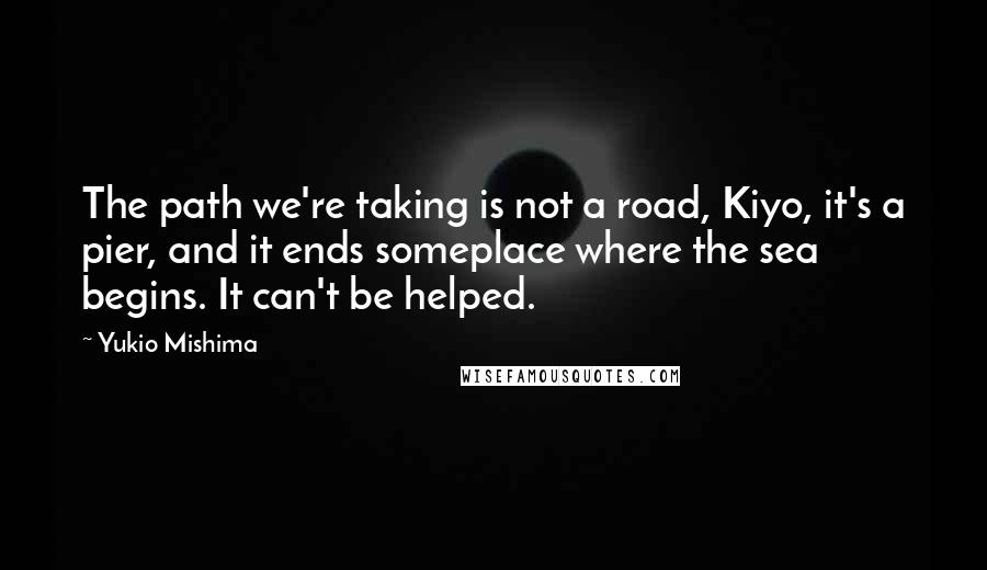 Yukio Mishima Quotes: The path we're taking is not a road, Kiyo, it's a pier, and it ends someplace where the sea begins. It can't be helped.