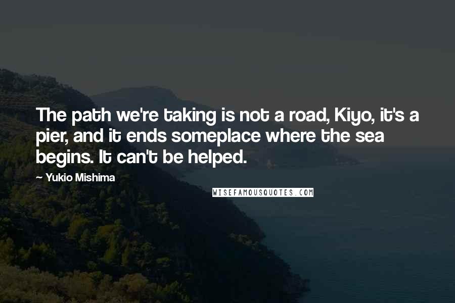 Yukio Mishima Quotes: The path we're taking is not a road, Kiyo, it's a pier, and it ends someplace where the sea begins. It can't be helped.