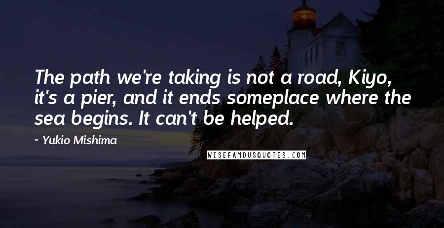 Yukio Mishima Quotes: The path we're taking is not a road, Kiyo, it's a pier, and it ends someplace where the sea begins. It can't be helped.