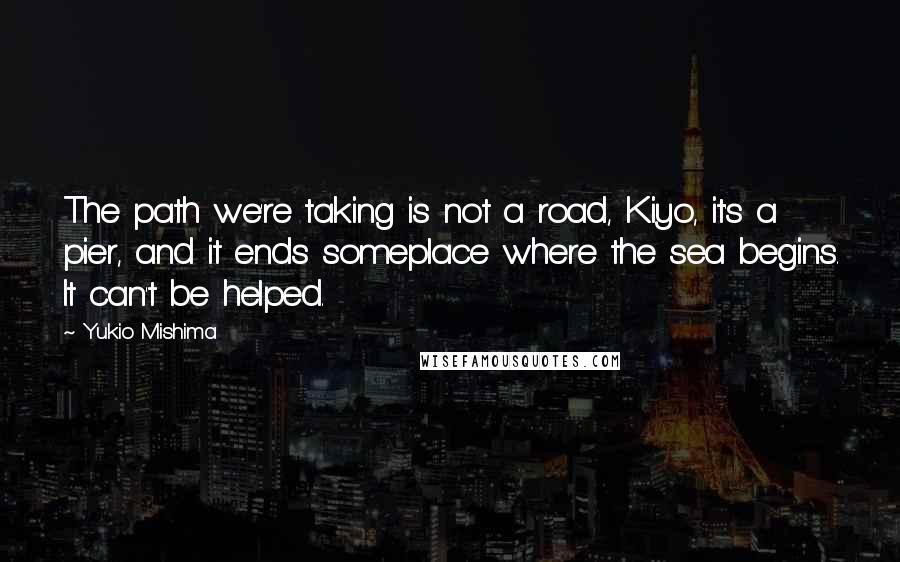 Yukio Mishima Quotes: The path we're taking is not a road, Kiyo, it's a pier, and it ends someplace where the sea begins. It can't be helped.