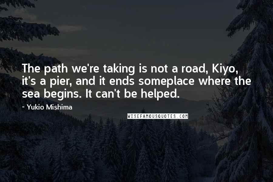 Yukio Mishima Quotes: The path we're taking is not a road, Kiyo, it's a pier, and it ends someplace where the sea begins. It can't be helped.