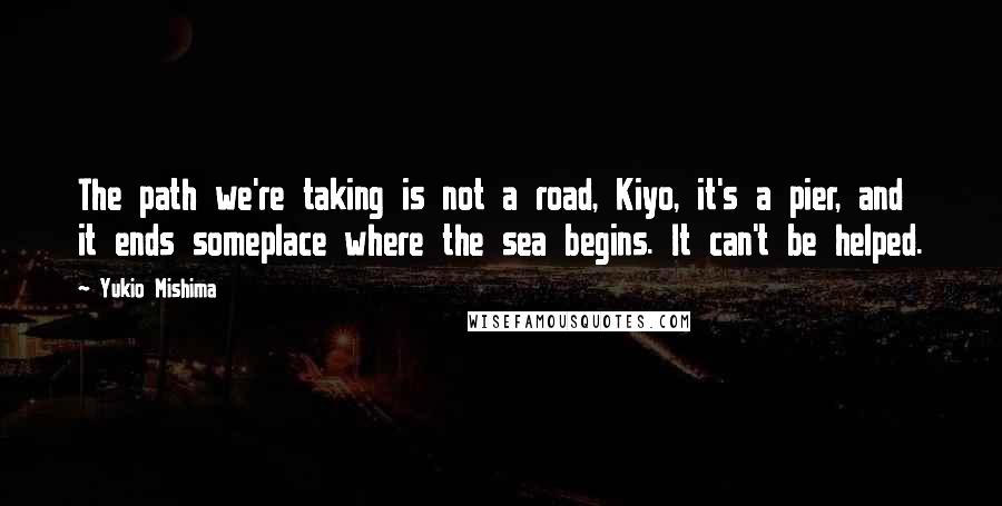 Yukio Mishima Quotes: The path we're taking is not a road, Kiyo, it's a pier, and it ends someplace where the sea begins. It can't be helped.