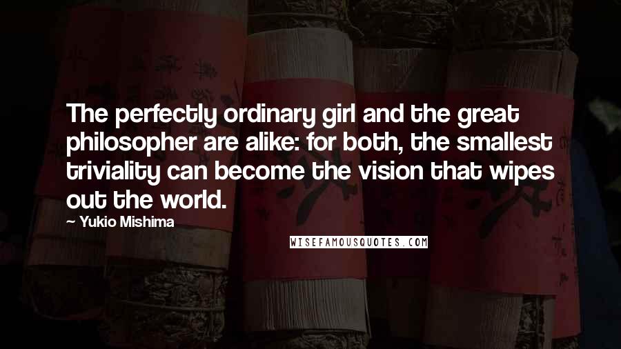 Yukio Mishima Quotes: The perfectly ordinary girl and the great philosopher are alike: for both, the smallest triviality can become the vision that wipes out the world.