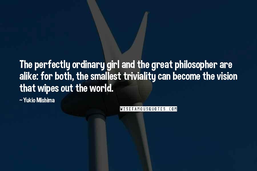 Yukio Mishima Quotes: The perfectly ordinary girl and the great philosopher are alike: for both, the smallest triviality can become the vision that wipes out the world.