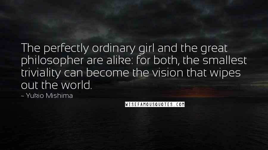 Yukio Mishima Quotes: The perfectly ordinary girl and the great philosopher are alike: for both, the smallest triviality can become the vision that wipes out the world.