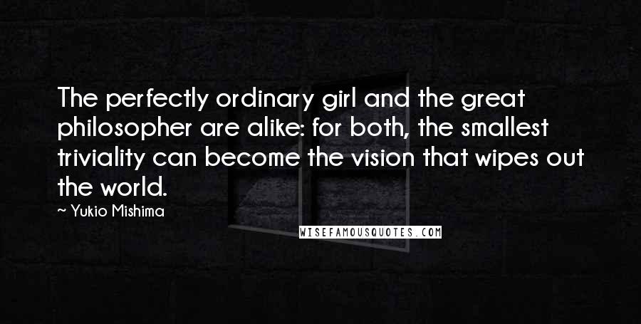 Yukio Mishima Quotes: The perfectly ordinary girl and the great philosopher are alike: for both, the smallest triviality can become the vision that wipes out the world.