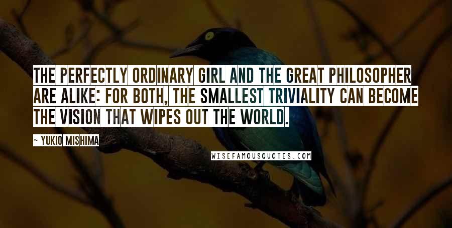 Yukio Mishima Quotes: The perfectly ordinary girl and the great philosopher are alike: for both, the smallest triviality can become the vision that wipes out the world.