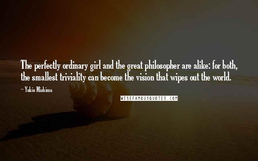 Yukio Mishima Quotes: The perfectly ordinary girl and the great philosopher are alike: for both, the smallest triviality can become the vision that wipes out the world.