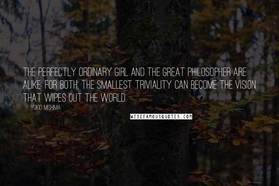 Yukio Mishima Quotes: The perfectly ordinary girl and the great philosopher are alike: for both, the smallest triviality can become the vision that wipes out the world.