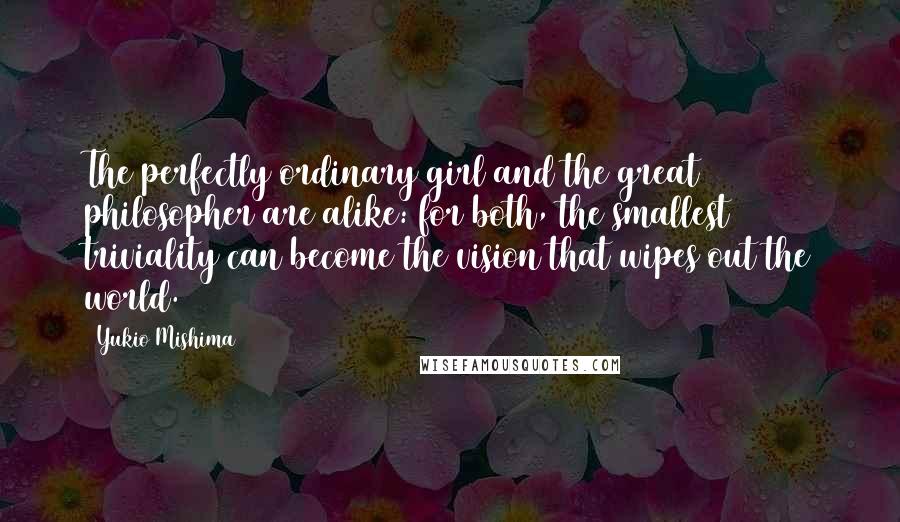 Yukio Mishima Quotes: The perfectly ordinary girl and the great philosopher are alike: for both, the smallest triviality can become the vision that wipes out the world.