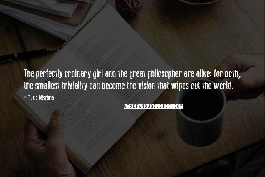 Yukio Mishima Quotes: The perfectly ordinary girl and the great philosopher are alike: for both, the smallest triviality can become the vision that wipes out the world.