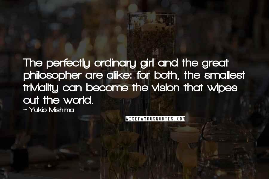 Yukio Mishima Quotes: The perfectly ordinary girl and the great philosopher are alike: for both, the smallest triviality can become the vision that wipes out the world.