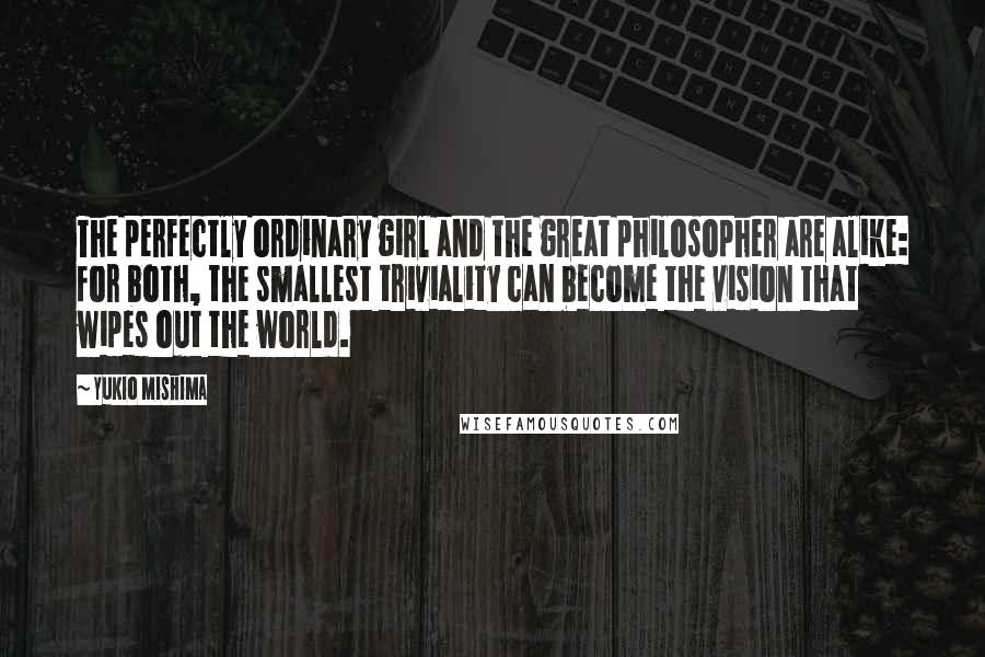 Yukio Mishima Quotes: The perfectly ordinary girl and the great philosopher are alike: for both, the smallest triviality can become the vision that wipes out the world.